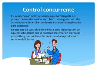 Control concurrente
Es la supervisión de las actividades que forman parte del
proceso de transformación, con objeto de asegurar que tales
actividades se desarrollan conforme a las normas establecidas
para el negocio
En este tipo de control se hace énfasis en la identificación de
aquellas dificultades que se pudieran presentar en el proceso
productivo y que pudieran dar como resultado productos o
servicios deficientes.
 