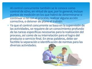  Al control concurrente también se le conoce como
control de sí/no, en virtud de que, por lo general, incluye
puntos de medición en los que habrá de determinarse si
continuar o no con el proceso, realizar alguna acción
correctiva, o detener de plano el trabajo.
 Ya que el control concurrente se basa en la supervisión de
las actividades, se requiere de un conocimiento profundo
de las tareas específicas necesarias para la realización del
proceso, así como de su interrelación para el logro del
producto o servicio final. En otras palabras, debe ser
factible la separación e identificación de normas para las
diversas actividades.
 