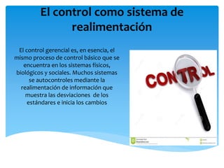 El control como sistema de
realimentación
El control gerencial es, en esencia, el
mismo proceso de control básico que se
encuentra en los sistemas físicos,
biológicos y sociales. Muchos sistemas
se autocontroles mediante la
realimentación de información que
muestra las desviaciones de los
estándares e inicia los cambios
 