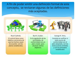 Much Galindo.
El control tiene como
objetivo cerciorarse de
que los hechos vayan
de acuerdo con los
planes establecidos.
Burt K. Scalan.
Es la regulación de las
actividades, de
conformidad con un
plan creado para
alcanzar ciertos
objetivos.
George R. Terry.
Consiste en verificar si
todo ocurre de
conformidad con el
plan adoptado, con las
instrucciones emitidas
y con los principios
establecidos
A fin de poder emitir una definición formal de este
concepto, se revisaran algunas de las definiciones
más aceptadas.
 