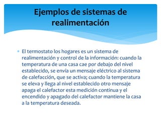 Ejemplos de sistemas de
realimentación
 El termostato los hogares es un sistema de
realimentación y control de la información: cuando la
temperatura de una casa cae por debajo del nivel
establecido, se envía un mensaje eléctrico al sistema
de calefacción, que se activa; cuando la temperatura
se eleva y llega al nivel establecido otro mensaje
apaga el calefactor esta medición continua y el
encendido y apagado del calefactor mantiene la casa
a la temperatura deseada.
 