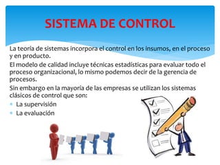 La teoría de sistemas incorpora el control en los insumos, en el proceso
y en producto.
El modelo de calidad incluye técnicas estadísticas para evaluar todo el
proceso organizacional, lo mismo podemos decir de la gerencia de
procesos.
Sin embargo en la mayoría de las empresas se utilizan los sistemas
clásicos de control que son:
 La supervisión
 La evaluación
SISTEMA DE CONTROL
 