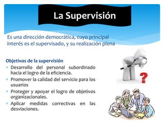 Es una dirección democrática, cuyo principal
interés es el supervisado, y su realización plena
La Supervisión
Objetivos de la supervisión
 Desarrollo del personal subordinado
hacia el logro de la eficiencia.
 Promover la calidad del servicio para los
usuarios
 Proteger y apoyar el logro de objetivos
organizacionales.
 Aplicar medidas correctivas en las
desviaciones.
 