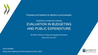 Introduction to closed-door workshop
EVALUATION IN BUDGETING
AND PUBLIC EXPENDITURE
9th OECD Conference on Measuring Regulatory Performance
Lisbon, 20-21 June 2017
Processes and institutions for effective ex post evaluation
Ronnie DOWNES
Deputy Head, Budgeting and Public Expenditures Division, OECD
 