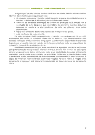 Móbile Integral J Teacher Training Course 2016	
	
	 	
4
A organização de uma unidade didática deve levar em conta, além do trabalho com os
três níveis de análise textual, os seguintes critérios:
é Os atores do processo de interação verbal, o suporte, as esferas da atividade humana, a
estrutura, a temática e os recursos linguísticos dos textos escolhidos;
é Variações de atividades: exploração do contexto de produção e sua relação com a
construção do texto, das partes que o compõem, dos elementos linguístico-discursivos
presentes na escrita e a intencionalidade do autor ao utilizá-los, entre outras
possibilidades;
é O papel do professor e do aluno no processo de investigação do gênero.
é A co-construção do conhecimento.
Por todas essas características apresentadas, o trabalho com os gêneros do discurso está
estritamente relacionado à autonomia intelectual do indivíduo, cujo desenvolvimento está
baseado na relação entre pensamento e linguagem. Quanto maior a capacidade de expressão
linguística de um sujeito, nos mais variados contextos comunicativos, maior sua capacidade de
autogestão, autossuficiência e independência.
Esse desenvolvimento da relação entre pensamento e linguagem também é responsável
pela potencialização da capacidade leitora do indivíduo. Quanto mais recursos ele possui para
construir um pensamento lógico, estruturado, maior a sua possibilidade de analisar criticamente
tudo aquilo que lê e ouve. Assim, é capaz de reconhecer, no discurso, as marcas deixadas por
quem escreve ou fala, os indicadores de intencionalidade, posicionamento, o dito e o não dito. É
capaz de interpretar, fazer inferências, estabelecer relações. Por essas razões, a relação entre
pensamento e linguagem está diretamente relacionada ao desenvolvimento do pensamento
crítico.
 