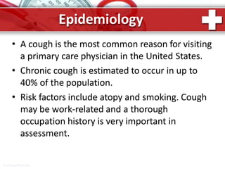 Epidemiology
ProPowerPoint.Ru
• A cough is the most common reason for visiting
a primary care physician in the United States.
• Chronic cough is estimated to occur in up to
40% of the population.
• Risk factors include atopy and smoking. Cough
may be work-related and a thorough
occupation history is very important in
assessment.
 