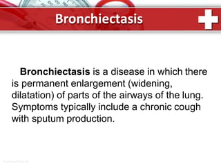 Bronchiectasis
ProPowerPoint.Ru
Bronchiectasis is a disease in which there
is permanent enlargement (widening,
dilatation) of parts of the airways of the lung.
Symptoms typically include a chronic cough
with sputum production.
 