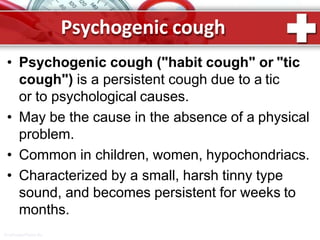 Psychogenic cough
ProPowerPoint.Ru
• Psychogenic cough ("habit cough" or "tic
cough") is a persistent cough due to a tic
or to psychological causes.
• May be the cause in the absence of a physical
problem.
• Common in children, women, hypochondriacs.
• Characterized by a small, harsh tinny type
sound, and becomes persistent for weeks to
months.
 