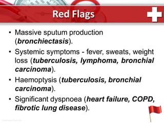 Red Flags
• Massive sputum production
(bronchiectasis).
• Systemic symptoms - fever, sweats, weight
loss (tuberculosis, lymphoma, bronchial
carcinoma).
• Haemoptysis (tuberculosis, bronchial
carcinoma).
• Significant dyspnoea (heart failure, COPD,
fibrotic lung disease).
ProPowerPoint.Ru
 
