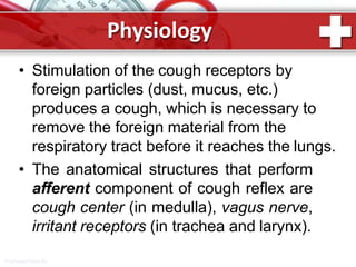 Physiology
ProPowerPoint.Ru
• Stimulation of the cough receptors by
foreign particles (dust, mucus, etc.)
produces a cough, which is necessary to
remove the foreign material from the
respiratory tract before it reaches the lungs.
• The anatomical structures that perform
afferent component of cough reflex are
cough center (in medulla), vagus nerve,
irritant receptors (in trachea and larynx).
 