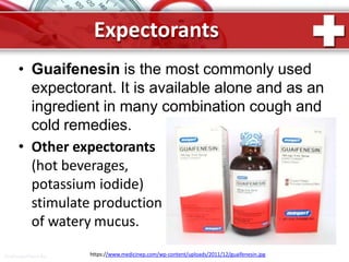 Expectorants
• Guaifenesin is the most commonly used
expectorant. It is available alone and as an
ingredient in many combination cough and
cold remedies.
• Other expectorants
(hot beverages,
potassium iodide)
stimulate production
of watery mucus.
https://www.medicinep.com/wp-content/uploads/2011/12/guaifenesin.jpgProPowerPoint.Ru
 