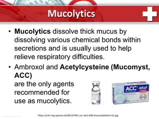 Mucolytics
• Mucolytics dissolve thick mucus by
dissolving various chemical bonds within
secretions and is usually used to help
relieve respiratory difficulties.
• Ambroxol and Acetylcysteine (Mucomyst,
ACC)
are the only agents
recommended for
use as mucolytics.
https://cdn-img.aponeo.de/06197481-acc-akut-600-brausetabletten-b1.jpgProPowerPoint.Ru
 