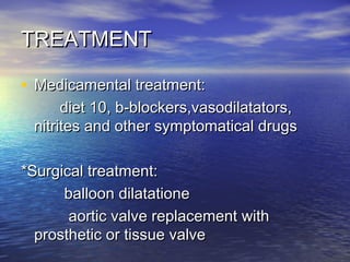 TREATMENTTREATMENT
• Medicamental treatment:Medicamental treatment:
diet 10, b-blockers,vasodilatators,diet 10, b-blockers,vasodilatators,
nitrites and other symptomatical drugsnitrites and other symptomatical drugs
*Surgical treatment:*Surgical treatment:
balloon dilatationeballoon dilatatione
aortic valve replacement withaortic valve replacement with
prosthetic or tissue valveprosthetic or tissue valve
 