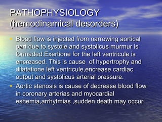 PATHOPHYSIOLOGYPATHOPHYSIOLOGY
(hemodinamical desorders)(hemodinamical desorders)
• Blood flow is injected from narrowing aorticalBlood flow is injected from narrowing aortical
part due to systole and systolicus murmur ispart due to systole and systolicus murmur is
formaded.Exertione for the left ventricule isformaded.Exertione for the left ventricule is
encreased. This is cause of hypertrophy andencreased. This is cause of hypertrophy and
dilatatione left ventricule,encrease cardiacdilatatione left ventricule,encrease cardiac
output and systolicus arterial pressure.output and systolicus arterial pressure.
• Aortic stenosis is cause of decrease blood flowAortic stenosis is cause of decrease blood flow
in coronary arterias and myocardialin coronary arterias and myocardial
eshemia,arrhytmias ,sudden death may occur.eshemia,arrhytmias ,sudden death may occur.
 