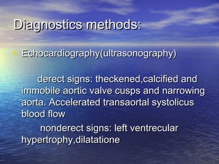 Diagnostics methods:Diagnostics methods:
• Echocardiography(ultrasonography)Echocardiography(ultrasonography)
derect signs: theckened,calcified andderect signs: theckened,calcified and
immobile aortic valve cusps and narrowingimmobile aortic valve cusps and narrowing
aorta. Accelerated transaortal systolicusaorta. Accelerated transaortal systolicus
blood flowblood flow
nonderect signs: left ventrecularnonderect signs: left ventrecular
hypertrophy,dilatationehypertrophy,dilatatione
 