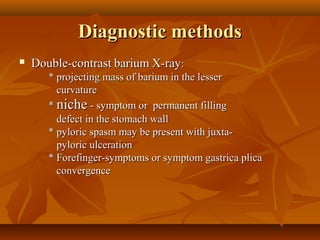 Diagnostic methodsDiagnostic methods
 Double-contrastDouble-contrast bariumbarium X-rayX-ray::
* projecting mass of barium in the lesser* projecting mass of barium in the lesser
curvaturecurvature
** nicheniche - symptom or permanent filling- symptom or permanent filling
defect in the stomach walldefect in the stomach wall
* pyloric spasm may be present with juxta-* pyloric spasm may be present with juxta-
pyloric ulcerationpyloric ulceration
* Forefinger-symptoms or symptom gastrica plica* Forefinger-symptoms or symptom gastrica plica
convergenceconvergence
 