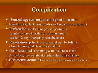 ComplicationComplication
 HemorrhageHemorrhage (vomiting of”coffe-ground”material -(vomiting of”coffe-ground”material -
hematemesis, black tarry stools - melena, syncope, anemia)hematemesis, black tarry stools - melena, syncope, anemia)
 PerforationPerforation and local or general peritonitisand local or general peritonitis
(extrimity pane in abdomen, rectum muscle(extrimity pane in abdomen, rectum muscle
tension, X-ray- freedom gas in abdomen)tension, X-ray- freedom gas in abdomen)
 Penetration (Penetration (paine is encrease and may be beltingpaine is encrease and may be belting
character,low grade fever,pancreatitis)character,low grade fever,pancreatitis)
 GastricGastric stenosisstenosis (vomiting with food, took in the(vomiting with food, took in the
day before, lose weight, desorders electrolits change)day before, lose weight, desorders electrolits change)
** CarcinomaCarcinoma stomach (stomach (lose weight, anemia,constant paine,other)lose weight, anemia,constant paine,other)
 