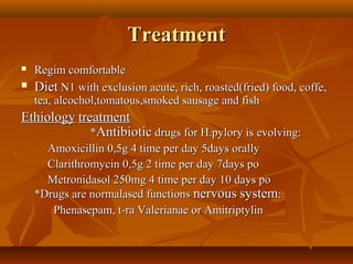TreatmentTreatment
 Regim comfortableRegim comfortable
 DietDiet N1 with exclusion acute, rich, roasted(fried) food, coffe,N1 with exclusion acute, rich, roasted(fried) food, coffe,
tea, alcochol,tomatous,smoked sausage and fishtea, alcochol,tomatous,smoked sausage and fish
EthiologyEthiology treatmenttreatment
**AntibioticAntibiotic drugs for H.pylory is evolving:drugs for H.pylory is evolving:
Amoxicillin 0,5g 4 time per day 5days orallyAmoxicillin 0,5g 4 time per day 5days orally
Clarithromycin 0,5g 2 time per day 7days poClarithromycin 0,5g 2 time per day 7days po
Metronidasol 250mg 4 time per day 10 days poMetronidasol 250mg 4 time per day 10 days po
*Drugs are normalased functions*Drugs are normalased functions nervousnervous systemsystem::
Phenasepam, t-ra Valerianae or AmitriptylinPhenasepam, t-ra Valerianae or Amitriptylin
 
