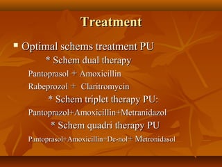 TreatmentTreatment
 OptimalOptimal schemsschems treatmenttreatment PUPU
* Schem dual therapy* Schem dual therapy
PantoprasolPantoprasol ++ AmoxicillinAmoxicillin
RabeprozolRabeprozol ++ ClaritromycinClaritromycin
* Schem triplet therapy PU:* Schem triplet therapy PU:
Pantoprazol+Amoxicillin+MetranidazolPantoprazol+Amoxicillin+Metranidazol
* Schem quadri therapy PU* Schem quadri therapy PU
Pantoprasol+Amoxicillin+De-nolPantoprasol+Amoxicillin+De-nol+ M+ Metronidasoletronidasol
 