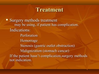 TreatmentTreatment
 SurgerySurgery methods treatmentmethods treatment
may be using, if patient has complication.may be using, if patient has complication.
IndicationsIndications::
PerforationPerforation
HemorrageHemorrage
Stenosis (gastric outlet obstraction)Stenosis (gastric outlet obstraction)
Malignization (stomach cancar)Malignization (stomach cancar)
If the patient hasn’t complication,surgery methodsIf the patient hasn’t complication,surgery methods
not indication.not indication.
 