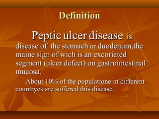 DefinitionDefinition
PepticPeptic ulcerulcer diseasedisease isis
diseasedisease ofof thethe stomachstomach oror duodenum,theduodenum,the
mainemaine signsign ofof wichwich isis anan excoriatedexcoriated
segmentsegment ((ulcerulcer defect)defect) onon gastrointestinalgastrointestinal
mucosamucosa..
About 10% of the populatione in differentAbout 10% of the populatione in different
countryes are suffered this disease.countryes are suffered this disease.
 