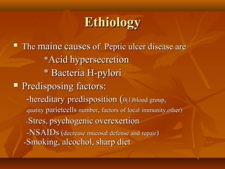 EthiologyEthiology

TheThe mainemaine causescauses of Peptic ulcer disease areof Peptic ulcer disease are
**AcidAcid hypersecretionhypersecretion
* Bacteria H-pylori* Bacteria H-pylori
 Predisposing factors:Predisposing factors:
--hereditaryhereditary predispositionpredisposition ((0(1)blood0(1)blood groupgroup,,
quatityquatity parietcellsparietcells numbernumber,, factorsfactors ofof locallocal immunity,other)immunity,other)
--StresStres,, psychogenicpsychogenic overexertionoverexertion
--NSAIDsNSAIDs ((decreasedecrease mucosalmucosal defensedefense andand repairrepair))
--Smoking, alcochol, sharp dietSmoking, alcochol, sharp diet
 