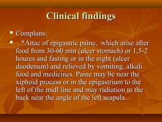 Clinical findingsClinical findings
 Complans:Complans:
 *Attac of epigastric paine, which arise after*Attac of epigastric paine, which arise after
food from 30-60 min (ulcer stomach) or 1,5-2food from 30-60 min (ulcer stomach) or 1,5-2
houres and fasting or in the night (ulcerhoures and fasting or in the night (ulcer
duodenum) and relieved by vomiting, alkaliduodenum) and relieved by vomiting, alkali
food and medicines. Paine may be near thefood and medicines. Paine may be near the
xiphoid process or in the epigastrium to thexiphoid process or in the epigastrium to the
left of the midl line and may radiation to theleft of the midl line and may radiation to the
back near the angle of the left scapula.back near the angle of the left scapula.
 
