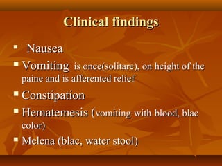 Clinical findingsClinical findings

NauseaNausea
 VomitingVomiting is once(solitare), on height of theis once(solitare), on height of the
paine and is afferented reliefpaine and is afferented relief
 ConstipationConstipation
 Hematemesis (Hematemesis (vomitingvomiting withwith blood, blacblood, blac
color)color)
 Melena (blac, water stool)Melena (blac, water stool)
 