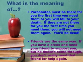 What is the meaning
of…? • Parachutes must be there for
you the first time you need
them or you will fall to your
death. If they are not there
for you the first time you
need them, you will not need
them again. You’ll be dead!
• Friends are the same way. If
you have a crisis and need
your friend to support you,
but he doesn’t come through,
you don’t really need that
friend for help again.
 