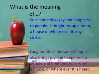– Sunshine brings joy and happiness
to people. It brightens up a room,
a house or where ever its rays
strike.
– Laughter does the same thing. It
also brings joy and happiness to
people and brightens up a room,
a house, or where ever it is heard.
What is the meaning
of…?
 