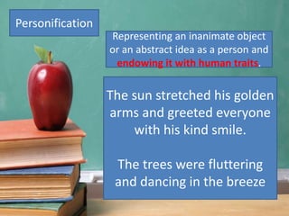 Personification
The sun stretched his golden
arms and greeted everyone
with his kind smile.
The trees were fluttering
and dancing in the breeze
Representing an inanimate object
or an abstract idea as a person and
endowing it with human traits.
 