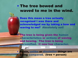 • The tree bowed and
waved to me in the wind.
• Does this mean a tree actually
recognized I was there and
acknowledged me by taking a bow and
waving to me? Absolutely not!
• The tree is being given the human
characteristics or actions of waving
and bowing. The tree is being
personified. It now has character.
• Again, unlike or dissimilar things are
being compared. (tree = person)
 