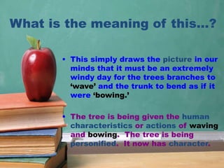 What is the meaning of this…?
• This simply draws the picture in our
minds that it must be an extremely
windy day for the trees branches to
‘wave’ and the trunk to bend as if it
were ‘bowing.’
• The tree is being given the human
characteristics or actions of waving
and bowing. The tree is being
personified. It now has character.
 