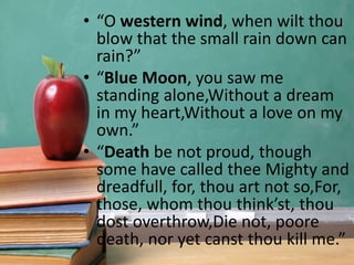 • “O western wind, when wilt thou
blow that the small rain down can
rain?”
• “Blue Moon, you saw me
standing alone,Without a dream
in my heart,Without a love on my
own.”
• “Death be not proud, though
some have called thee Mighty and
dreadfull, for, thou art not so,For,
those, whom thou think’st, thou
dost overthrow,Die not, poore
death, nor yet canst thou kill me.”
 