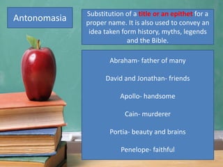 Antonomasia
Abraham- father of many
David and Jonathan- friends
Apollo- handsome
Cain- murderer
Portia- beauty and brains
Penelope- faithful
Substitution of a title or an epithet for a
proper name. It is also used to convey an
idea taken form history, myths, legends
and the Bible.
 