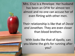Mrs. Cruz is a Penelope. Her husband
has been an OFW for almost ten
almost and no one can accuse her of
even flirting with other men.
Their relationship is like that of David
and Jonathan. They are even closer
than blood brothers.
With looks like that of Apollo, can
you blame the girls for running after
you?
 