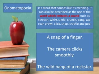Onomatopoeia Is a word that sounds like its meaning. It
can also be described as the use of the
word which imitates a sound such as
screech, whirr, sizzle, crunch, bang, zap,
roar, growl, click, snap, crackle and pop.
A snap of a finger.
The camera clicks
smoothly.
The wild bang of a rockstar.
 
