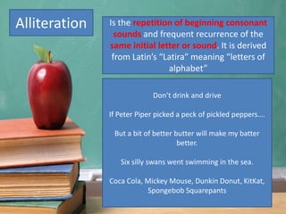 Alliteration
Don’t drink and drive
If Peter Piper picked a peck of pickled peppers….
But a bit of better butter will make my batter
better.
Six silly swans went swimming in the sea.
Coca Cola, Mickey Mouse, Dunkin Donut, KitKat,
Spongebob Squarepants
Is the repetition of beginning consonant
sounds and frequent recurrence of the
same initial letter or sound. It is derived
from Latin’s “Latira” meaning “letters of
alphabet”
 