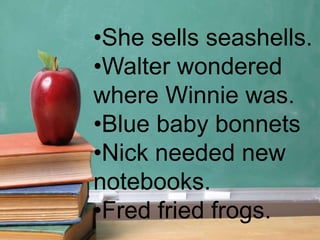 •She sells seashells.
•Walter wondered
where Winnie was.
•Blue baby bonnets
•Nick needed new
notebooks.
•Fred fried frogs.
 