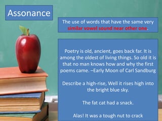 Assonance
Poetry is old, ancient, goes back far. It is
among the oldest of living things. So old it is
that no man knows how and why the first
poems came. –Early Moon of Carl Sandburg
Describe a high-rise, Well it rises high into
the bright blue sky.
The fat cat had a snack.
Alas! It was a tough nut to crack
The use of words that have the same very
similar vowel sound near other one.
 