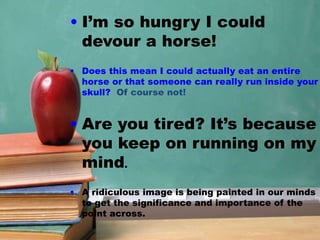 • I’m so hungry I could
devour a horse!
• Does this mean I could actually eat an entire
horse or that someone can really run inside your
skull? Of course not!
• Are you tired? It’s because
you keep on running on my
mind.
• A ridiculous image is being painted in our minds
to get the significance and importance of the
point across.
 