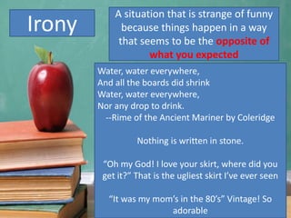Irony
Water, water everywhere,
And all the boards did shrink
Water, water everywhere,
Nor any drop to drink.
--Rime of the Ancient Mariner by Coleridge
Nothing is written in stone.
“Oh my God! I love your skirt, where did you
get it?” That is the ugliest skirt I’ve ever seen
“It was my mom’s in the 80’s” Vintage! So
adorable
A situation that is strange of funny
because things happen in a way
that seems to be the opposite of
what you expected
 