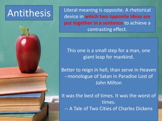Antithesis
This one is a small step for a man, one
giant leap for mankind.
Better to reign in hell, than serve in Heaven
--monologue of Satan in Paradise Lost of
John Milton
It was the best of times. It was the worst of
times.
-- A Tale of Two Cities of Charles Dickens
Literal meaning is opposite. A rhetorical
device in which two opposite ideas are
put together in a sentence to achieve a
contrasting effect.
 