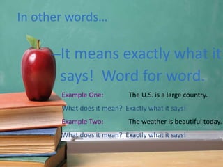 In other words…
–It means exactly what it
says! Word for word.
Example One: The U.S. is a large country.
What does it mean? Exactly what it says!
Example Two: The weather is beautiful today.
What does it mean? Exactly what it says!
 