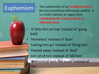 Euphemism • The substitution of an inoffensive term
for one considered offensively explicit. It
is a mild, indirect, or vague term
substituting for a harsh, blunt, or
offensive term.
• 'A little thin on top' instead of 'going
bald'
• 'Homeless' instead of 'bum'
• 'Letting him go' instead of 'firing him'
• 'Passed away' instead of 'died‘
• Get rid of him instead of ‘kill him’
• 'Economical with the truth' instead of
'liar'
 