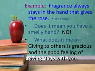 Example: Fragrance always
stays in the hand that gives
the rose. -Hada Bejar
• Does it mean you have a
smelly hand? NO!
• What does it mean?
Giving to others is gracious
and the good feeling of
giving stays with you.
 