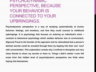 PSYCHODYNAMIC
PERSPECTIVE, BECAUSE
YOUR BEHAVIOR IS
CONNECTED TO YOUR
UPBRINGINGS.
Psychodynamic perspective is a way of studying systematically at human
behavior, feelings, and emotions, and how they could connect to childhood
upbringings. It is psychology that focuses on entering an individual’s mind –
contrast to behavioral psychology which studies behavior due to environment.
Sigmund Freud is the founder of the approach and he rationalized that a person’s
darkest secrets could be revealed through them by tapping into their own ‘soul’
with concentration. This explanation reveals why I confined in therapists and very
close friends to share my secrets or fears to. Things I didn’t realize I even felt
arose from this hidden level of psychodynamic perspective one finds when
keying into themselves.
 