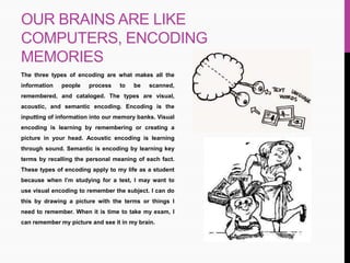 OUR BRAINS ARE LIKE
COMPUTERS, ENCODING
MEMORIES
The three types of encoding are what makes all the
information people process to be scanned,
remembered, and cataloged. The types are visual,
acoustic, and semantic encoding. Encoding is the
inputting of information into our memory banks. Visual
encoding is learning by remembering or creating a
picture in your head. Acoustic encoding is learning
through sound. Semantic is encoding by learning key
terms by recalling the personal meaning of each fact.
These types of encoding apply to my life as a student
because when I’m studying for a test, I may want to
use visual encoding to remember the subject. I can do
this by drawing a picture with the terms or things I
need to remember. When it is time to take my exam, I
can remember my picture and see it in my brain.
 