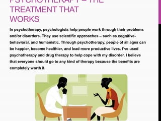 PSYCHOTHERAPY – THE
TREATMENT THAT
WORKS
In psychotherapy, psychologists help people work through their problems
and/or disorders. They use scientific approaches – such as cognitive-
behavioral, and humanistic. Through psychotherapy, people of all ages can
be happier, become healthier, and lead more productive lives. I’ve used
psychotherapy and drug therapy to help cope with my disorder. I believe
that everyone should go to any kind of therapy because the benefits are
completely worth it.
 