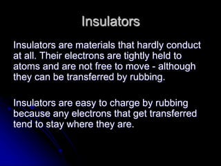 Insulators
Insulators are materials that hardly conduct
at all. Their electrons are tightly held to
atoms and are not free to move - although
they can be transferred by rubbing.
Insulators are easy to charge by rubbing
because any electrons that get transferred
tend to stay where they are.
 